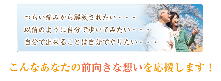 つらい痛みから解放されたい・・・以前のように自分で歩いてみたい・・・自分で出来ることは自分でやりたい・・・こんなあなたの前向きな想いを応援します！